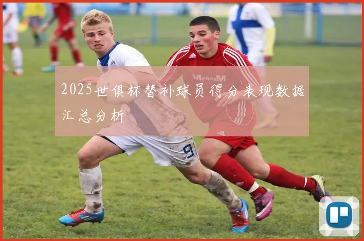 2025世俱杯替补球员得分表现数据汇总分析