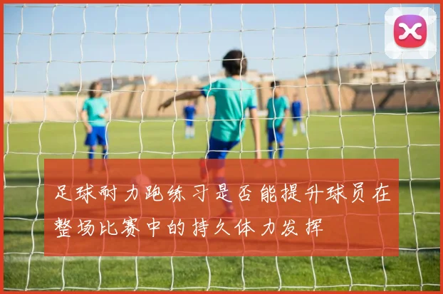 足球耐力跑练习是否能提升球员在整场比赛中的持久体力发挥