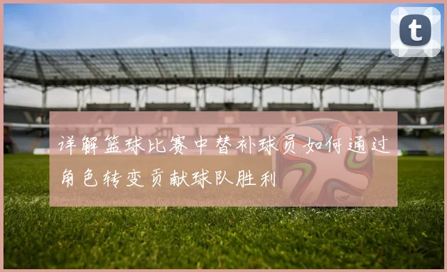 详解篮球比赛中替补球员如何通过角色转变贡献球队胜利