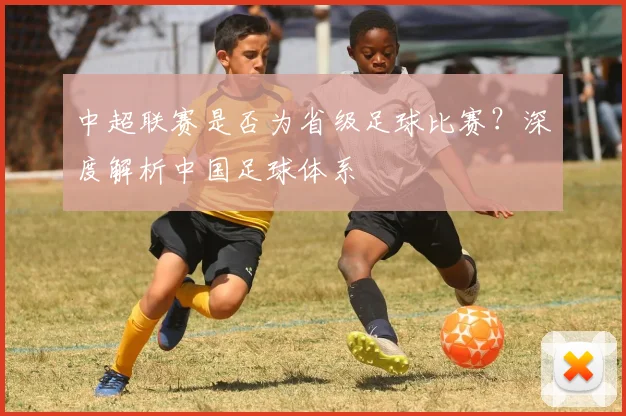 中超联赛是否为省级足球比赛？深度解析中国足球体系