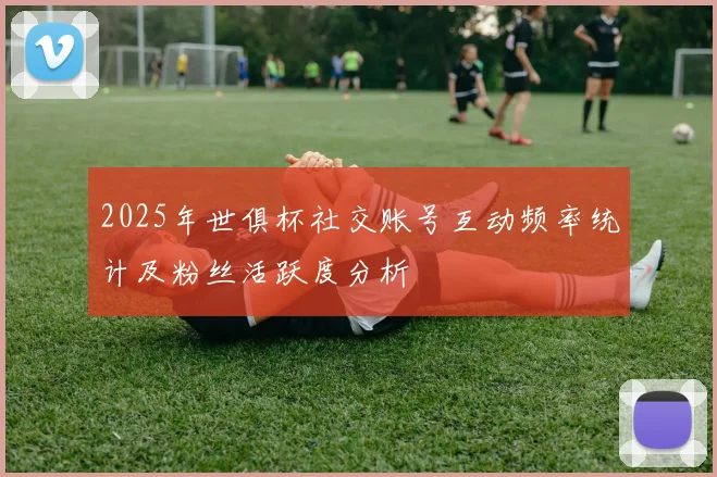 2025年世俱杯社交账号互动频率统计及粉丝活跃度分析